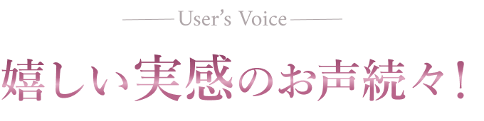 User's Voice 嬉しい実感のお声続々！