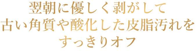 翌朝に優しく剥がして 古い角質や酸化した皮脂汚れを すっきりオフ