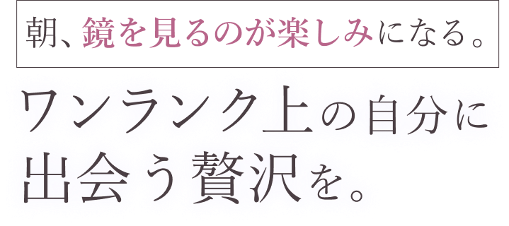 朝、鏡を見るのが楽しみになる。ワンランク上の自分に出会う贅沢を。