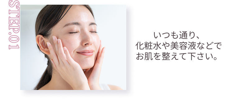 STEP.01 いつも通り、化粧水や美容液などでお肌を整えて下さい。