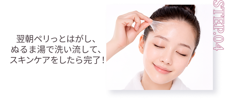 STEP.04 翌朝ペリっとはがし、ぬるま湯で洗い流して、スキンケアをしたら完了！